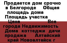 Продается дом срочно в Белгороде. › Общая площадь дома ­ 275 › Площадь участка ­ 11 › Цена ­ 25 000 000 - Все города Недвижимость » Дома, коттеджи, дачи продажа   . Алтайский край,Новоалтайск г.